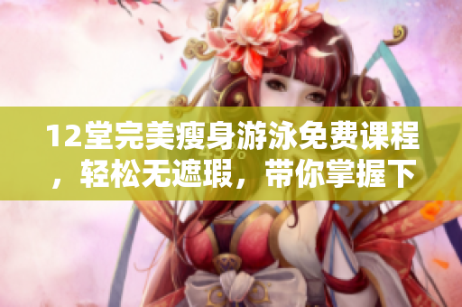 12堂完美瘦身游泳免费课程，轻松无遮瑕，带你掌握下拉式造诣