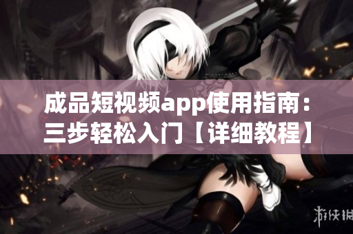 成品短视频app使用指南：三步轻松入门【详细教程】