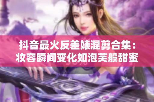 抖音最火反差婊混剪合集：妆容瞬间变化如泡芙般甜蜜可爱