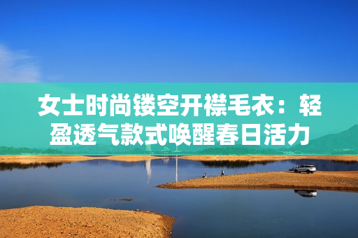 女士时尚镂空开襟毛衣：轻盈透气款式唤醒春日活力