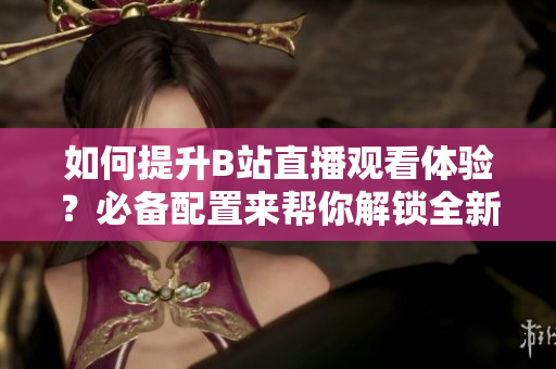 如何提升B站直播观看体验？必备配置来帮你解锁全新观看模式