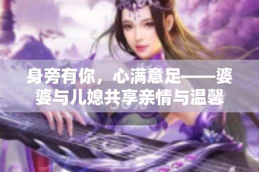 身旁有你，心满意足——婆婆与儿媳共享亲情与温馨