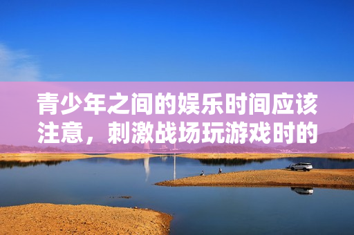 青少年之间的娱乐时间应该注意，刺激战场玩游戏时的适宜时段解析