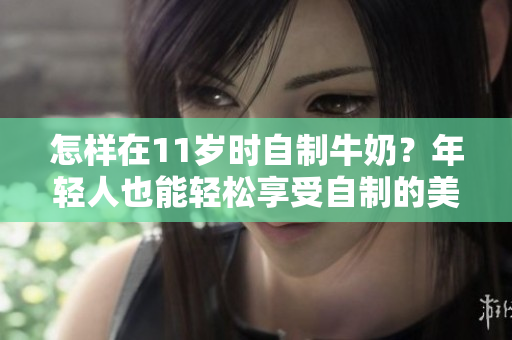 怎样在11岁时自制牛奶？年轻人也能轻松享受自制的美味！