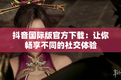抖音国际版官方下载：让你畅享不同的社交体验