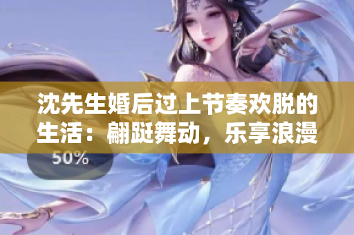 沈先生婚后过上节奏欢脱的生活：翩跹舞动，乐享浪漫趣事！
