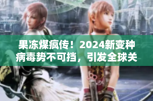 果冻煤疯传！2024新变种病毒势不可挡，引发全球关注