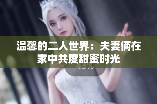 温馨的二人世界：夫妻俩在家中共度甜蜜时光