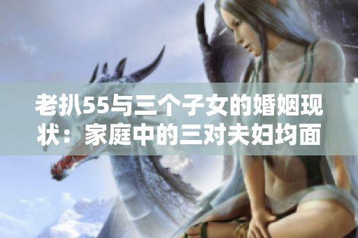 老扒55与三个子女的婚姻现状：家庭中的三对夫妇均面临挑战