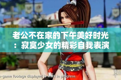 老公不在家的下午美好时光：寂寞少女的精彩自我表演