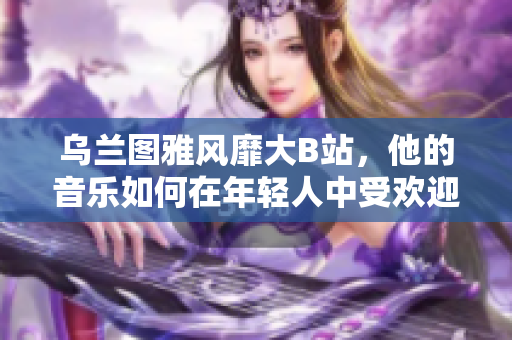 乌兰图雅风靡大B站，他的音乐如何在年轻人中受欢迎？