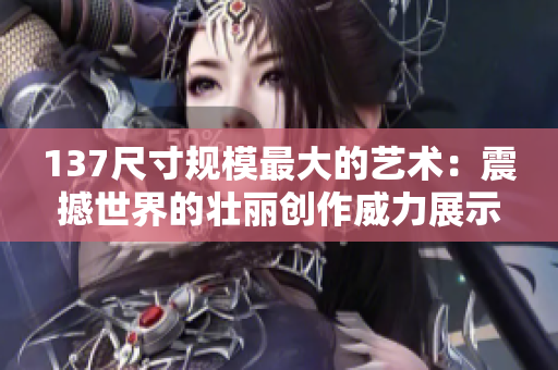 137尺寸规模最大的艺术：震撼世界的壮丽创作威力展示