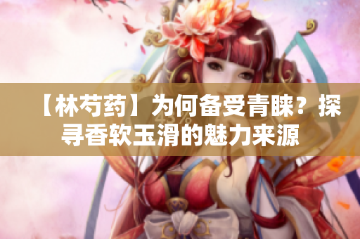 【林芍药】为何备受青睐？探寻香软玉滑的魅力来源