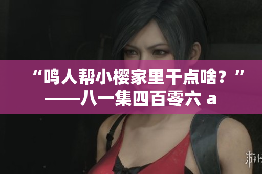 “鸣人帮小樱家里干点啥？”——八一集四百零六 a