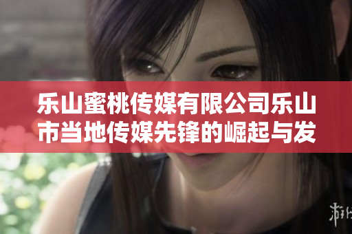 乐山蜜桃传媒有限公司乐山市当地传媒先锋的崛起与发展