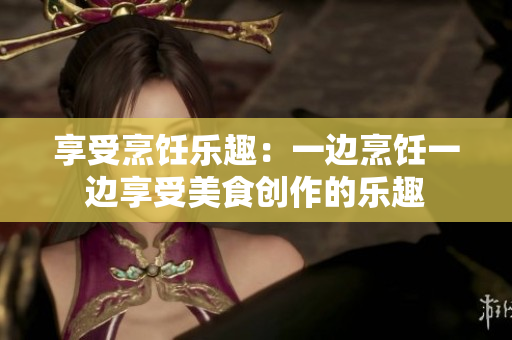 享受烹饪乐趣：一边烹饪一边享受美食创作的乐趣