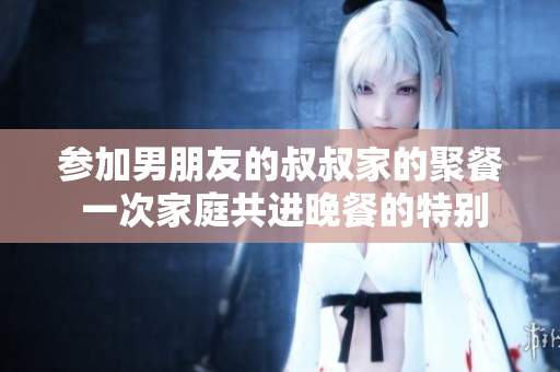 参加男朋友的叔叔家的聚餐 一次家庭共进晚餐的特别邀请