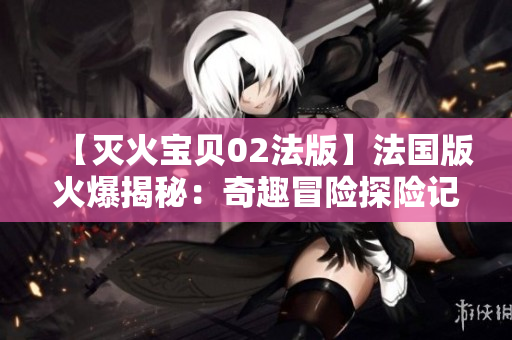 【灭火宝贝02法版】法国版火爆揭秘：奇趣冒险探险记