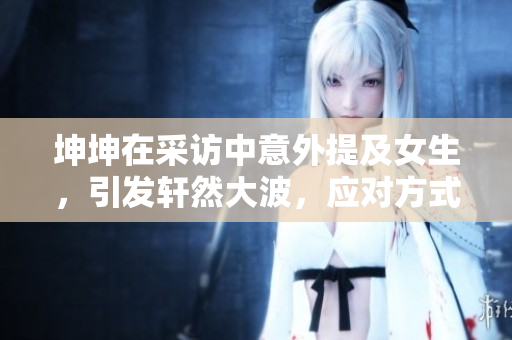 坤坤在采访中意外提及女生，引发轩然大波，应对方式解析