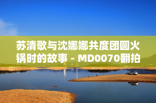 苏清歌与沈娜娜共度团圆火锅时的故事 - MD0070翻拍剧花絮