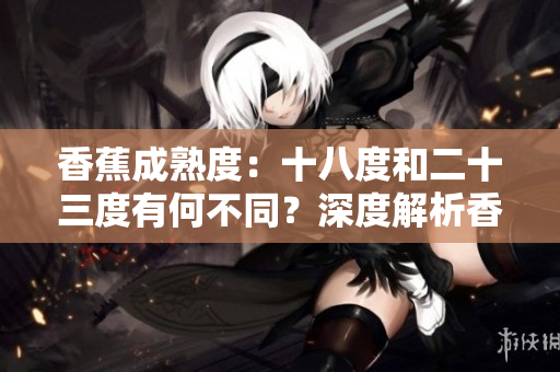 香蕉成熟度：十八度和二十三度有何不同？深度解析香蕉成熟度的影响