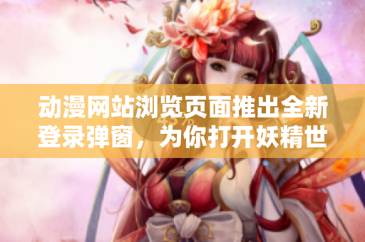 动漫网站浏览页面推出全新登录弹窗，为你打开妖精世界