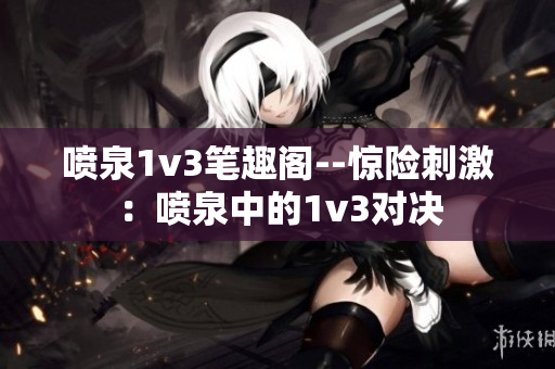 喷泉1v3笔趣阁--惊险刺激：喷泉中的1v3对决