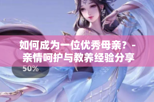 如何成为一位优秀母亲？- 亲情呵护与教养经验分享D5