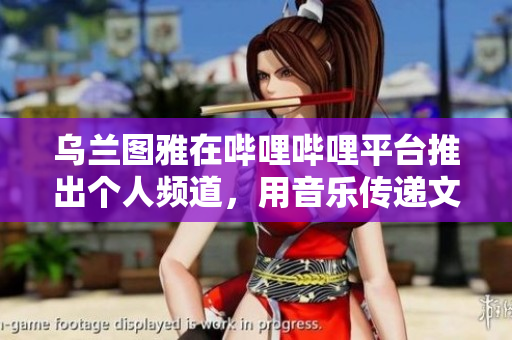 乌兰图雅在哔哩哔哩平台推出个人频道，用音乐传递文化魅力