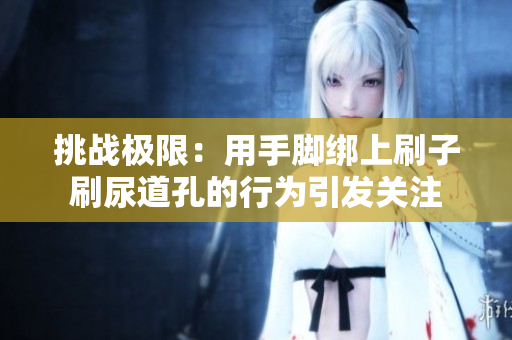 挑战极限：用手脚绑上刷子刷尿道孔的行为引发关注