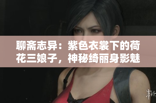 聊斋志异：紫色衣裳下的荷花三娘子，神秘绮丽身影魅惑人心