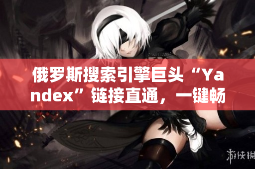 俄罗斯搜索引擎巨头“Yandex”链接直通，一键畅游网络世界