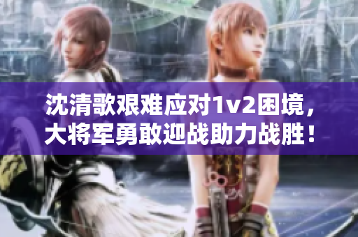 沈清歌艰难应对1v2困境，大将军勇敢迎战助力战胜！