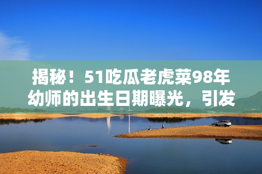 揭秘！51吃瓜老虎菜98年幼师的出生日期曝光，引发网友热议！