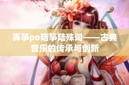 弄筝po陆筝陆殊词——古典音乐的传承与创新