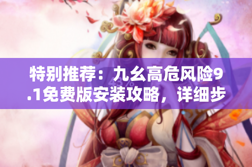 特别推荐：九幺高危风险9.1免费版安装攻略，详细步骤一网打尽