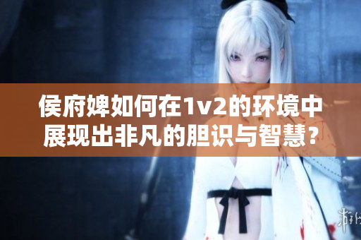 侯府婢如何在1v2的环境中展现出非凡的胆识与智慧？