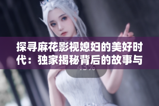 探寻麻花影视媳妇的美好时代：独家揭秘背后的故事与情感