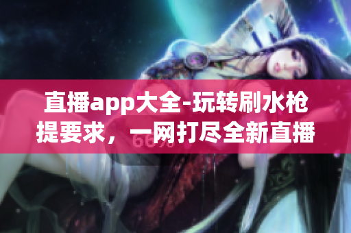 直播app大全-玩转刷水枪提要求，一网打尽全新直播乐趣