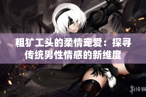 粗犷工头的柔情宠爱：探寻传统男性情感的新维度