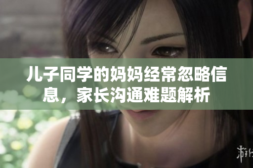 儿子同学的妈妈经常忽略信息，家长沟通难题解析