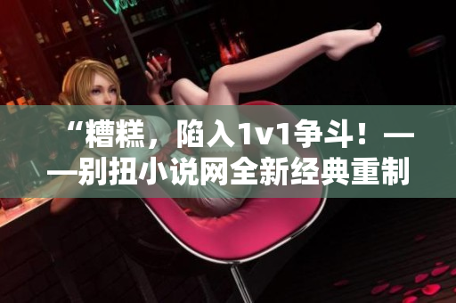 “糟糕，陷入1v1争斗！——别扭小说网全新经典重制”