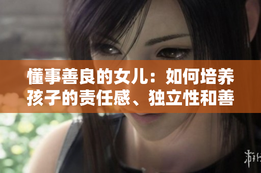 懂事善良的女儿：如何培养孩子的责任感、独立性和善良品质