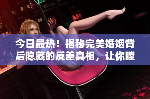 今日最热！揭秘完美婚姻背后隐藏的反差真相，让你瞠目结舌！