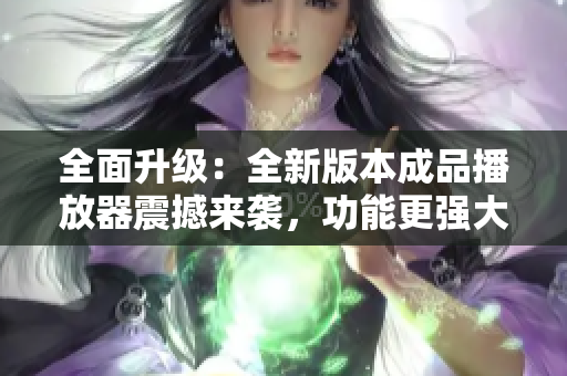 全面升级：全新版本成品播放器震撼来袭，功能更强大体验更卓越