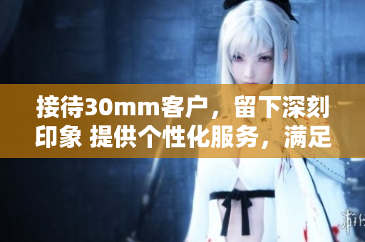 接待30mm客户，留下深刻印象 提供个性化服务，满足客户需求
