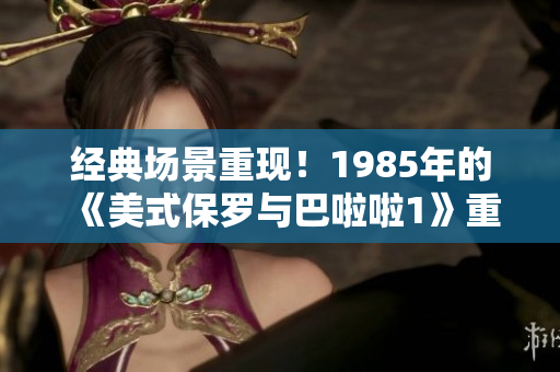 经典场景重现！1985年的《美式保罗与巴啦啦1》重要时刻回顾
