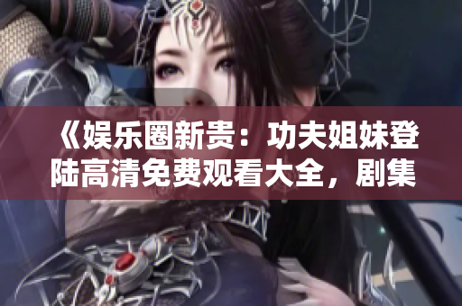 《娱乐圈新贵：功夫姐妹登陆高清免费观看大全，剧集全解析》