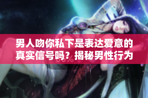 男人吻你私下是表达爱意的真实信号吗？揭秘男性行为背后的含义