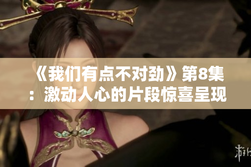 《我们有点不对劲》第8集：激动人心的片段惊喜呈现！